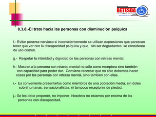 f.- Evitar ponerse nervioso si inconscientemente se utilizan expresiones que parezcan  tener que ver con la discapacidad psíquica y que,  sin ser degradantes, se consideren  de uso común.  g.-  Respetar la intimidad y dignidad de las personas con retraso mental.  h.- Mostrar a la persona con retardo mental no sólo como receptora sino también  con capacidad para poder dar.  Conviene recordar que no sólo debemos hacer  cosas por las personas con retraso mental, sino también con ellas. i.-  Es conveniente presentarlos como miembros de una población media, sin dotes  sobrehumanas, sensacionalistas, ni tampoco receptores de piedad. j.- Se les debe proponer, no imponer. Nosotros no estamos por encima de las  personas con discapacidad.  8.3.8.-El trato hacia las personas con disminución psíquica 
