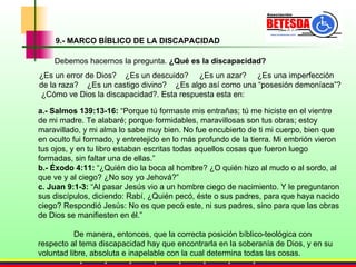 9.- MARCO BÍBLICO DE LA DISCAPACIDAD Debemos hacernos la pregunta.  ¿Qué es la discapacidad?  ¿Es un error de Dios?  ¿Es un descuido?  ¿Es un azar?  ¿Es una imperfección de la raza?  ¿Es un castigo divino?  ¿Es algo así como una “posesión demoníaca”?  ¿Cómo ve Dios la discapacidad?. Esta respuesta esta en: a.-   Salmos 139:13-16:  “Porque tú formaste mis entrañas; tú me hiciste en el vientre de mi madre. Te alabaré; porque formidables, maravillosas son tus obras; estoy maravillado, y mi alma lo sabe muy bien. No fue encubierto de ti mi cuerpo, bien que en oculto fui formado, y entretejido en lo más profundo de la tierra. Mi embrión vieron tus ojos, y en tu libro estaban escritas todas aquellos cosas que fueron luego formadas, sin faltar una de ellas.”   b.-   Éxodo 4:11:  “¿Quién dio la boca al hombre? ¿O quién hizo al mudo o al sordo, al que ve y al ciego? ¿No soy yo Jehová?”  c. Juan 9:1-3:  “Al pasar Jesús vio a un hombre ciego de nacimiento. Y le preguntaron sus discípulos, diciendo: Rabí, ¿Quién pecó, éste o sus padres, para que haya nacido ciego? Respondió Jesús: No es que pecó este, ni sus padres, sino para que las obras de Dios se manifiesten en él.”   De manera, entonces, que la correcta posición bíblico-teológica con respecto al tema discapacidad hay que encontrarla en la soberanía de Dios, y en su voluntad libre, absoluta e inapelable con la cual determina todas las cosas.  