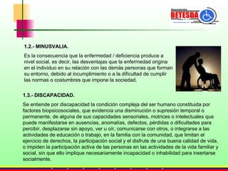 1.2.- MINUSVALIA. Es la consecuencia que la enfermedad / deficiencia produce a nivel social, es decir, las desventajas que la enfermedad origina en el individuo en su relación con las demás personas que forman su entorno, debido al incumplimiento o a la dificultad de cumplir las normas o costumbres que impone la sociedad. 1.3.- DISCAPACIDAD. Se entiende por discapacidad la condición compleja del ser humano constituida por factores biopsicosociales, que evidencia una disminución o supresión temporal o permanente, de alguna de sus capacidades sensoriales, motrices o intelectuales que puede manifestarse en ausencias, anomalías, defectos, pérdidas o dificultades para percibir, desplazarse sin apoyo, ver u oír, comunicarse con otros, o integrarse a las actividades de educación o trabajo, en la familia con la comunidad, que limitan el ejercicio de derechos, la participación social y el disfrute de una buena calidad de vida, o impiden la participación activa de las personas en las actividades de la vida familiar y social, sin que ello implique necesariamente incapacidad o inhabilidad para insertarse socialmente. 