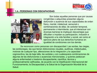 Son todas aquellas personas que por causas congénitas o adquiridas presenten alguna disfunción o ausencia de sus capacidades de orden físico, mental, intelectual, sensorial o combinaciones de ellas; de carácter temporal, permanente o intermitente, que al interactuar con diversas barreras le impliquen desventajas que dificultan o impidan su participación, inclusión e integración a la vida familiar y social, así como el ejercicio pleno de sus derechos humanos en igualdad de condiciones con los demás.  Se reconocen como personas con discapacidad: Las sordas, las ciegas, las sordociegas, las que tienen disfunciones visuales, auditivas, intelectuales, motoras de cualquier tipo, alteraciones de la integración y la capacidad cognoscitiva, las de baja talla, las autistas y con cualesquiera combinaciones de algunas de las disfunciones o ausencias mencionadas, y quienes padezcan alguna enfermedad o trastorno discapacitante; científica, técnica y profesionalmente calificadas, de acuerdo con la Clasificación Internacional del Funcionamiento, la Discapacidad y la Salud de la Organización Mundial de la Salud.  1.4.- PERSONAS CON DISCAPACIDAD . 