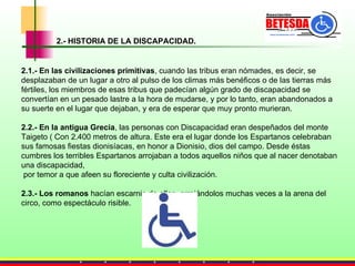 2.1.-   En las civilizaciones primitivas , cuando las tribus eran nómades, es decir, se desplazaban de un lugar a otro al pulso de los climas más benéficos o de las tierras más fértiles, los miembros de esas tribus que padecían algún grado de discapacidad se convertían en un pesado lastre a la hora de mudarse, y por lo tanto, eran abandonados a su suerte en el lugar que dejaban, y era de esperar que muy pronto murieran.  2.2.- En la antigua Grecia , las personas con Discapacidad eran despeñados del monte Taigeto (  Con 2.400 metros de altura. Este era el lugar donde los Espartanos celebraban sus famosas fiestas dionisíacas, en honor a Dionisio, dios del campo. Desde éstas cumbres los terribles Espartanos arrojaban a todos aquellos niños que al nacer denotaban una discapacidad, por temor a que afeen su floreciente y culta civilización. 2.3.- Los romanos  hacían escarnio de ellos, arrojándolos muchas veces a la arena del circo, como espectáculo risible. 2.- HISTORIA DE LA DISCAPACIDAD. 