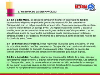 2.- HISTORIA DE LA DISCAPACIDAD. 2.4.-En la Edad Media , las cosas no cambiaron mucho: en esta etapa de decidido oscurantismo religioso y de profunda ignorancia y superstición, las personas con Discapacidad eran un peligro que debía ser escondido. Como no se comprendía muy bien si lo suyo era un defecto, un castigo divino, una representación del infierno u otra cosa inasible, entonces se construían inmensos lugares de literal depósito para ellos, o se los abandonaba a poco de nacer en los monasterios, donde permanecían en verdaderas cárceles, ocultos a los “piadosos” miembros de la comunidad, como en la bella historia del Jorobado de Notre Dame.  2.5.- En tiempos más cercanos , en los regímenes totalitarios como el nazismo, en aras de la ‘purificación de la raza’ las personas con Discapacidad eran candidatos al crematorio sin ninguna posibilidad de discusión. Existen casos sobre refugiados de guerras las familias prefieren abandonar a la persona con discapacidad para salvar a grupo. 2.6.-En la Actualidad , Pues bien, algunos por considerarlos defecto de la raza, otros por considerarlos castigo de Dios, y algunos llanamente encarnación demoníaca. Las personas con Discapacidad dentro de las sociedades modernas han sido  excluidas de las ventajas de que gozan las demás,  carente de los mínimos derechos de los que gozaría cualquier ser humano: no hay planeamiento arquitectónico y urbanístico etc. 
