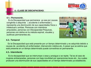 4.- CLASE DE DISCAPACIDAD. 4.2.- Temporal   Es la Discapacidad que está presente por un tiempo determinado y es adquirida debido a causas de  accidente y/ó enfermedad, intervención médica etc. A pesar que se estima que esté presente en un tiempo determinado puede convertirse en permanente. 4.3.- Intermitente Es la discapacidad que se interrumpe o cesa y prosigue o se repite. Tal es el caso de mujeres embarazadas, personas con baja movilidad por operaciones leves etc., los cuales producen una disminución de sus capacidades en un tiempo determinado ya establecido. 4.1.- Permanente . Es la Discapacidad que permanece  ya sea por causas congénita ó adquirida  ( accidente ó enfermedad ), representa una disminución de sus capacidades física o intelectual o ambas. Personas con miembros amputados, personas con Discapacidad Psiquicas, personas con daños en la médula espinal, visuales y auditivas permanentes etc. 