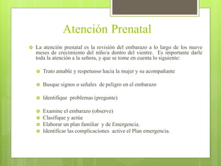 Atención Prenatal
 La atención prenatal es la revisión del embarazo a lo largo de los nueve
meses de crecimiento del niño/a dentro del vientre. Es importante darle
toda la atención a la señora, y que se tome en cuenta lo siguiente:
 Trato amable y respetuoso hacia la mujer y su acompañante
 Busque signos o señales de peligro en el embarazo
 Identifique problemas (pregunte)
 Examine el embarazo (observe)
 Clasifique y actúe
 Elaborar un plan familiar y de Emergencia.
 Identificar las complicaciones active el Plan emergencia.
 