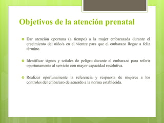 Objetivos de la atención prenatal
 Dar atención oportuna (a tiempo) a la mujer embarazada durante el
crecimiento del niño/a en el vientre para que el embarazo llegue a feliz
término.
 Identificar signos y señales de peligro durante el embarazo para referir
oportunamente al servicio con mayor capacidad resolutiva.
 Realizar oportunamente la referencia y respuesta de mujeres a los
controles del embarazo de acuerdo a la norma establecida.
 