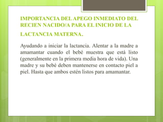 IMPORTANCIA DELAPEGO INMEDIATO DEL
RECIEN NACIDO/A PARA EL INICIO DE LA
LACTANCIA MATERNA.
Ayudando a iniciar la lactancia. Alentar a la madre a
amamantar cuando el bebé muestra que está listo
(generalmente en la primera media hora de vida). Una
madre y su bebé deben mantenerse en contacto piel a
piel. Hasta que ambos estén listos para amamantar.
 