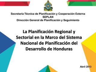 Secretaría Técnica de Planificación y Cooperación Externa
SEPLAN
Dirección General de Planificación y Seguimiento

La Planificación Regional y
Sectorial en la Marco del Sistema
Nacional de Planificación del
Desarrollo de Honduras

Abril 2013

 