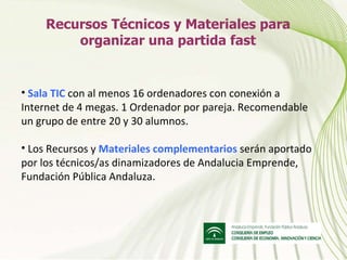 Recursos Técnicos y Materiales para organizar una partida fast Sala TIC  con al menos 16 ordenadores con conexión a Internet de 4 megas. 1 Ordenador por pareja. Recomendable un grupo de entre 20 y 30 alumnos. Los Recursos y  Materiales complementarios   serán aportado por los técnicos/as dinamizadores de Andalucia Emprende, Fundación Pública Andaluza. 