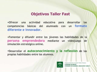 Objetivos Taller Fast Ofrecer una actividad educativa para desarrollar las competencias básicas del alumnado con un  formato diferente e innovador. Fomentar y difundir entre los jóvenes las habilidades de la  persona emprendedora  mediante un videojuego de simulación estratégica online. Desarrollar el  autoconocimiento y la reflexión  de las propias habilidades entre los alumnos. 