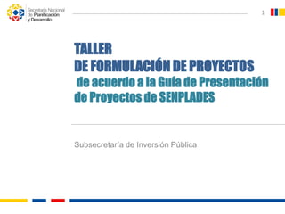 Subsecretaría de Inversión Pública
1
TALLER
DE FORMULACIÓN DE PROYECTOS
de acuerdo a la Guía de Presentación
de Proyectos de SENPLADES
 