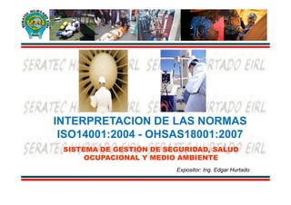 INTERPRETACION DE LAS NORMAS
 ISO14001:2004 - OHSAS18001:2007
 SISTEMA DE GESTIÓN DE SEGURIDAD, SALUD
      OCUPACIONAL Y MEDIO AMBIENTE
                         Expositor: Ing. Edgar Hurtado
 