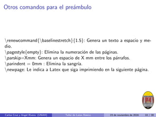 Otros comandos para el preámbulo
renewcommand{baselinestretch}{1.5}: Genera un texto a espacio y me-
dio.
pagestyle{empty}: Elimina la numeración de las páginas.
parskip=Xmm: Genera un espacio de X mm entre los párrafos.
parindent = 0mm : Elimina la sangrı́a.
newpage: Le indica a Latex que siga imprimiendo en la siguiente página.
Carlos Cruz y Angel Rivera (UNAH) Taller de Latex Básico 23 de noviembre de 2016 10 / 39
 