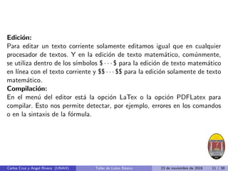 Edición:
Para editar un texto corriente solamente editamos igual que en cualquier
procesador de textos. Y en la edición de texto matemático, comúnmente,
se utiliza dentro de los sı́mbolos $ · · · $ para la edición de texto matemático
en lı́nea con el texto corriente y $$ · · · $$ para la edición solamente de texto
matemático.
Compilación:
En el menú del editor está la opción LaTex o la opción PDFLatex para
compilar. Esto nos permite detectar, por ejemplo, errores en los comandos
o en la sintaxis de la fórmula.
Carlos Cruz y Angel Rivera (UNAH) Taller de Latex Básico 23 de noviembre de 2016 11 / 39
 