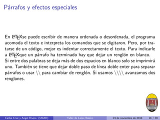 Párrafos y efectos especiales
En L
A
TEXse puede escribir de manera ordenada o desordenada, el programa
acomoda el texto e interpreta los comandos que se digitaron. Pero, por tra-
tarse de un código, mejor es indentar correctamente el texto. Para indicarle
a L
A
TEXque un párrafo ha terminado hay que dejar un renglón en blanco.
Si entre dos palabras se deja más de dos espacios en blanco solo se imprimirá
uno. También se tiene que dejar doble paso de lı́nea doble enter para separar
párrafos o usar  para cambiar de renglón. Si usamos  avanzamos dos
renglones.
Carlos Cruz y Angel Rivera (UNAH) Taller de Latex Básico 23 de noviembre de 2016 16 / 39
 