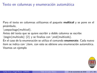 Texto en columnas y enumeración automática
Para el texto en columnas utilizamos el paquete multicol y se pone en el
preámbulo,
usepackage{multicol}.
Antes del texto que se quiere escribir a doble columna se escribe
begin{multicols} {2} y se finaliza con end{multicols}.
En el caso de la enumeración se utiliza el comando enumerate. Cada nuevo
ı́tem se indica con item, con esto se obtiene una enumeración automática.
Veamos un ejemplo
Carlos Cruz y Angel Rivera (UNAH) Taller de Latex Básico 23 de noviembre de 2016 17 / 39
 