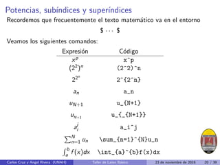Potencias, subı́ndices y superı́ndices
Recordemos que frecuentemente el texto matemático va en el entorno
$ · · · $
Veamos los siguientes comandos:
Expresión Código
xp x^p
(22)n (2^2)^n
22n
2^{2^n}
an a_n
uN+1 u_{N+1}
uN+1
u_{_{N+1}}
aj
i a_i^j
PN
n=1 un sum_{n=1}^{N}u_n
R b
a f (x)dx int_{a}^{b}f(x)dx
Carlos Cruz y Angel Rivera (UNAH) Taller de Latex Básico 23 de noviembre de 2016 20 / 39
 