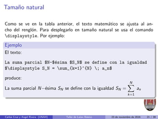 Tamaño natural
Como se ve en la tabla anterior, el texto matemático se ajusta al an-
cho del renglón. Para desplegarlo en tamaño natural se usa el comando
displaystyle. Por ejemplo:
Ejemplo
El texto:
La suma parcial $N-$ésima $S_N$ se define con la igualdad
$displaystyle S_N = sum_{k=1}^{N} ; a_n$
produce:
La suma parcial N−ésima SN se define con la igualdad SN =
N
X
k=1
an
Carlos Cruz y Angel Rivera (UNAH) Taller de Latex Básico 23 de noviembre de 2016 21 / 39
 