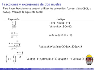 Fracciones y expresiones de dos niveles
Para hacer fracciones se pueden utilizar los comandos: over, frac{}{}, o
atop. Veamos la siguiente tabla:
Expresión Código
x+1
x−1 x+1 over x-1
x+1
x−1 frac{x+1}{x-1}
x + 1
x − 1
cfrac{x+1}{x-1}
x +
x
x + 1
x − 1
cfrac{x+cfrac{x}{x+1}}{x-1}
1 +
1
x
!
n + 1
n
left( 1+cfrac{1}{x}right) ^{cfrac{n+1}{n}}
Carlos Cruz y Angel Rivera (UNAH) Taller de Latex Básico 23 de noviembre de 2016 23 / 39
 