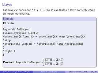 Llaves
Las llaves se ponen con { y }. Esto se usa tanto en texto corriente como
en modo matemático.
Ejemplo
El texto:
Leyes de DeMorgan:
$displaystyle{ left{
{overline{A cup B} = overline{A} cap overline{B}
atop
overline{A cap B} = overline{A} cup overline{B}
}
right.}
$
Produce: Leyes de DeMorgan:

A ∪ B = A ∩ B
A ∩ B = A ∪ B
Carlos Cruz y Angel Rivera (UNAH) Taller de Latex Básico 23 de noviembre de 2016 26 / 39
 