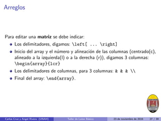 Arreglos
Para editar una matriz se debe indicar:
Los delimitadores, digamos: left[ ... right]
Inicio del array y el número y alineación de las columnas (centrado(c),
alineado a la izquierda(l) o a la derecha (r)), digamos 3 columnas:
begin{array}{lcr}
Los delimitadores de columnas, para 3 columnas:    
Final del array: end{array}.
Carlos Cruz y Angel Rivera (UNAH) Taller de Latex Básico 23 de noviembre de 2016 27 / 39
 