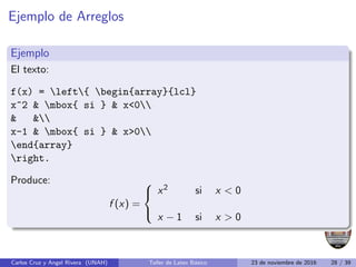 Ejemplo de Arreglos
Ejemplo
El texto:
f(x) = left{ begin{array}{lcl}
x^2  mbox{ si }  x0
 
x-1  mbox{ si }  x0
end{array}
right.
Produce:
f (x) =



x2 si x  0
x − 1 si x  0
Carlos Cruz y Angel Rivera (UNAH) Taller de Latex Básico 23 de noviembre de 2016 28 / 39
 
