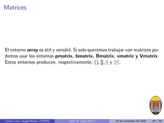 Matrices
El entorno array es útil y versátil. Si solo queremos trabajar con matrices po-
demos usar los entornos pmatrix, bmatrix, Bmatrix, vmatrix y Vmatrix.
Estos entornos producen, respectivamente, (), [], || y ||||.
Carlos Cruz y Angel Rivera (UNAH) Taller de Latex Básico 23 de noviembre de 2016 29 / 39
 