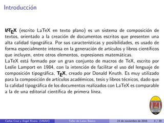 Introducción
L
A
TEX (escrito LaTeX en texto plano) es un sistema de composición de
textos, orientado a la creación de documentos escritos que presenten una
alta calidad tipográfica. Por sus caracterı́sticas y posibilidades, es usado de
forma especialmente intensa en la generación de artı́culos y libros cientı́ficos
que incluyen, entre otros elementos, expresiones matemáticas.
LaTeX está formado por un gran conjunto de macros de TeX, escrito por
Leslie Lamport en 1984, con la intención de facilitar el uso del lenguaje de
composición tipográfica, TEX, creado por Donald Knuth. Es muy utilizado
para la composición de artı́culos académicos, tesis y libros técnicos, dado que
la calidad tipográfica de los documentos realizados con LaTeX es comparable
a la de una editorial cientı́fica de primera lı́nea.
Carlos Cruz y Angel Rivera (UNAH) Taller de Latex Básico 23 de noviembre de 2016 3 / 39
 