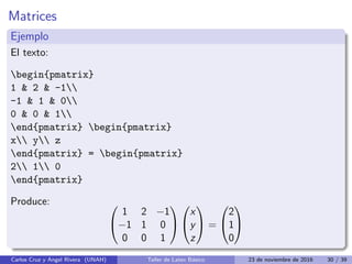 Matrices
Ejemplo
El texto:
begin{pmatrix}
1  2  -1
-1  1  0
0  0  1
end{pmatrix} begin{pmatrix}
x y z
end{pmatrix} = begin{pmatrix}
2 1 0
end{pmatrix}
Produce: 

1 2 −1
−1 1 0
0 0 1




x
y
z

 =


2
1
0


Carlos Cruz y Angel Rivera (UNAH) Taller de Latex Básico 23 de noviembre de 2016 30 / 39
 