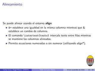 Alineamiento
Se puede alinear usando el entorno align:
= establece una igualdad en la misma columna mientras que 
establece un cambio de columna.
El comando intertext{texto} intercala texto entre filas mientras
se mantiene las columnas alineadas.
Permite ecuaciones numeradas o sin numerar (utilizando align*).
Carlos Cruz y Angel Rivera (UNAH) Taller de Latex Básico 23 de noviembre de 2016 31 / 39
 