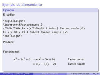 Ejemplo de alineamiento
Ejemplo
El código
begin{align*}
intertext{Factorizamos,}
x^3-5x^2+6x = x(x^2-5x+6)  mbox{ Factor común }
= x(x-3)(x-2)  mbox{ Tanteo simple }
end{align*}
Produce:
Factorizamos,
x3
− 5x2
+ 6x = x(x2
− 5x + 6) Factor común
= x(x − 3)(x − 2) Tanteo simple
Carlos Cruz y Angel Rivera (UNAH) Taller de Latex Básico 23 de noviembre de 2016 32 / 39
 