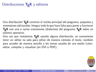 Distribuciones TEX y editores
Una distribución TEX contiene el núcleo principal del programa, paquetes y
extensiones adicionales. Integra todo lo que hace falta para poner a funcionar
TEX con una o varias extensiones (dialectos) del programa TEX sobre un
sistema operativo.
Una vez que instalamos TEX usando alguna distribución, es conveniente
tener un editor no solo para editar de manera cómoda el texto, también
para acceder de manera sencilla a las tareas usuales de una sesión Latex:
editar, compilar y visualizar (en DVI o PDF).
Carlos Cruz y Angel Rivera (UNAH) Taller de Latex Básico 23 de noviembre de 2016 5 / 39
 