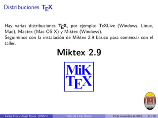 Distribuciones TEX
Hay varias distribuciones TEX, por ejemplo: TeXLive (Windows, Linux,
Mac), Mactex (Mac OS X) y Miktex (Windows).
Seguiremos con la instalación de Miktex 2.9 básico para comenzar con el
taller.
Miktex 2.9
Carlos Cruz y Angel Rivera (UNAH) Taller de Latex Básico 23 de noviembre de 2016 6 / 39
 