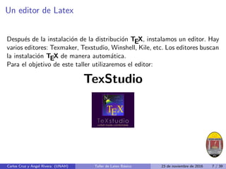 Un editor de Latex
Después de la instalación de la distribución TEX, instalamos un editor. Hay
varios editores: Texmaker, Texstudio, Winshell, Kile, etc. Los editores buscan
la instalación TEX de manera automática.
Para el objetivo de este taller utilizaremos el editor:
TexStudio
Carlos Cruz y Angel Rivera (UNAH) Taller de Latex Básico 23 de noviembre de 2016 7 / 39
 