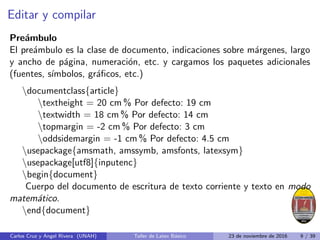 Editar y compilar
Preámbulo
El preámbulo es la clase de documento, indicaciones sobre márgenes, largo
y ancho de página, numeración, etc. y cargamos los paquetes adicionales
(fuentes, sı́mbolos, gráficos, etc.)
documentclass{article}
textheight = 20 cm % Por defecto: 19 cm
textwidth = 18 cm % Por defecto: 14 cm
topmargin = -2 cm % Por defecto: 3 cm
oddsidemargin = -1 cm % Por defecto: 4.5 cm
usepackage{amsmath, amssymb, amsfonts, latexsym}
usepackage[utf8]{inputenc}
begin{document}
Cuerpo del documento de escritura de texto corriente y texto en modo
matemático.
end{document}
Carlos Cruz y Angel Rivera (UNAH) Taller de Latex Básico 23 de noviembre de 2016 9 / 39
 