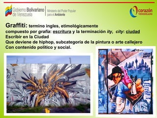 Graffiti: termino ingles, etimológicamente
compuesto por grafía: escritura y la terminación ity, city: ciudad
Escribir en la Ciudad
Que deviene de hiphop, subcategoría de la pintura o arte callejero
Con contenido político y social.
 