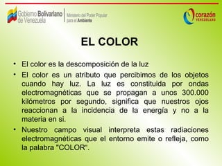 EL COLOR
• El color es la descomposición de la luz
• El color es un atributo que percibimos de los objetos
  cuando hay luz. La luz es constituida por ondas
  electromagnéticas que se propagan a unos 300.000
  kilómetros por segundo, significa que nuestros ojos
  reaccionan a la incidencia de la energía y no a la
  materia en si.
• Nuestro campo visual interpreta estas radiaciones
  electromagnéticas que el entorno emite o refleja, como
  la palabra "COLOR“.
 