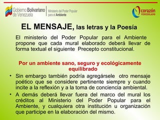 EL MENSAJE, las letras y la Poesía
  El ministerio del Poder Popular para el Ambiente
  propone que cada mural elaborado deberá llevar de
  forma textual el siguiente Precepto constitucional.

    Por un ambiente sano, seguro y ecológicamente
                           equilibrado
• Sin embargo también podría agregársele otro mensaje
  poético que se considere pertinente siempre y cuando
  incite a la reflexión y a la toma de conciencia ambiental.
• A demás deberá llevar fuera del marco del mural los
  créditos al Ministerio del Poder Popular para el
  Ambiente, y cualquiera otra institución u organización
  que participe en la elaboración del mismo.
 