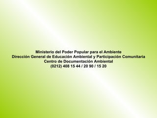 Ministerio del Poder Popular para el Ambiente
Dirección General de Educación Ambiental y Participación Comunitaria
                Centro de Documentación Ambiental
                    (0212) 408 15 44 / 20 90 / 15 20
 