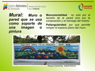 Mural:    Muro o   Monumentalidad no solo por el
                   tamaño de la pared sino por la
pared que se usa   composición y el mensaje del mismo.
como soporte de    Poliangularidad: por que permite
una    imagen  o   romper el espacio plano del muro.
pintura




                    Parque Cachamay estado Bolívar
 