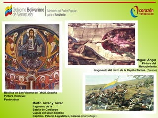 Miguel Ángel
                                                                                                              Pintura del
                                                                                                           Renacimiento
                                                                       fragmento del techo de la Capilla Sixtina. (Fresco)




Basílica de San Vicente de Tahüll, España
Pintura medieval
Pantocrátor
                     Martín Tovar y Tovar
                     fragmento de la
                     Batalla de Carabobo
                     Cúpula del salón Elíptico
                     Capitolio, Palacio Legislativo, Caracas (marouflage)
 
