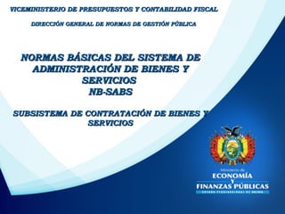 NORMAS BÁSICAS DEL SISTEMA DENORMAS BÁSICAS DEL SISTEMA DE
ADMINISTRACIÓN DE BIENES YADMINISTRACIÓN DE BIENES Y
SERVICIOSSERVICIOS
NB-SABSNB-SABS
SUBSISTEMA DE CONTRATACIÓN DE BIENES YSUBSISTEMA DE CONTRATACIÓN DE BIENES Y
SERVICIOSSERVICIOS
VICEMINISTERIO DE PRESUPUESTOS Y CONTABILIDAD FISCALVICEMINISTERIO DE PRESUPUESTOS Y CONTABILIDAD FISCAL
DIRECCIÓN GENERAL DE NORMAS DE GESTIÓN PÚBLICADIRECCIÓN GENERAL DE NORMAS DE GESTIÓN PÚBLICA
 
