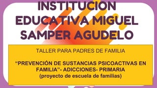 INSTITUCION
EDUCATIVA MIGUEL
SAMPER AGUDELO
TALLER PARA PADRES DE FAMILIA
“PREVENCIÓN DE SUSTANCIAS PSICOACTIVAS EN
FAMILIA”- ADICCIONES- PRIMARIA
(proyecto de escuela de familias)
 