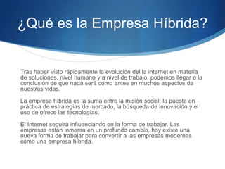 ¿Qué es la Empresa Híbrida?

Tras haber visto rápidamente la evolución del la internet en materia
de soluciones, nivel humano y a nivel de trabajo, podemos llegar a la
conclusión de que nada será como antes en muchos aspectos de
nuestras vidas.
La empresa híbrida es la suma entre la misión social, la puesta en
práctica de estrategias de mercado, la búsqueda de innovación y el
uso de ofrece las tecnologías.
El Internet seguirá influenciando en la forma de trabajar. Las
empresas están inmersa en un profundo cambio, hoy existe una
nueva forma de trabajar para convertir a las empresas modernas
como una empresa híbrida.

 