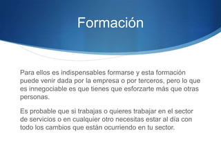 Formación

Para ellos es indispensables formarse y esta formación
puede venir dada por la empresa o por terceros, pero lo que
es innegociable es que tienes que esforzarte más que otras
personas.
Es probable que si trabajas o quieres trabajar en el sector
de servicios o en cualquier otro necesitas estar al día con
todo los cambios que están ocurriendo en tu sector.

 
