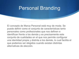 Personal Branding

El concepto de Marca Personal está muy de moda. Se
puede definir como el conjunto de características tanto
personales como profesionales que nos definen e
identifican frente a los demás y es precisamente este
conjunto de cualidades en el que nos permite configurar
una identidad propia y distinta a los demás, lo cual facilita el
que podamos ser elegidos cuando existan distintas
alternativas de elección.

 