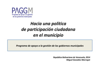 Hacia una política
de participación ciudadana
en el municipio
Programa de apoyo a la gestión de los gobiernos municipales
República Bolivariana de Venezuela, 2014
Miguel González Marregot
 