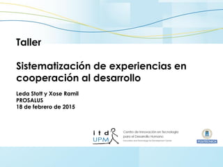 comunicacion.itd@upm.es Febrero 2015
Taller
Sistematización de experiencias en
cooperación al desarrollo
Leda Stott y Xose Ramil
PROSALUS
18 de febrero de 2015
 
