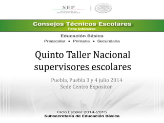 Quinto Taller Nacional 
supervisores escolares 
Puebla, Puebla 3 y 4 julio 2014 
Sede Centro Expositor 
 