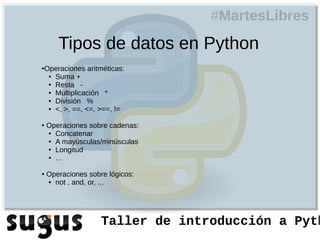 #MartesLibres
       Tipos de datos en Python
Operaciones aritméticas:
●

 ● Suma +

 ● Resta    -
 ● Multiplicación  *
 ● División   %
 ● <, >, ==, <=, >==, !=



●   Operaciones sobre cadenas:
    ● Concatenar

    ● A mayúsculas/minúsculas

    ● Longitud

    ● …



●   Operaciones sobre lógicos:
    ● not , and, or, ...




                    Taller de introducción a Pyth
 