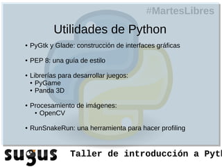 #MartesLibres
            Utilidades de Python
●   PyGtk y Glade: construcción de interfaces gráficas

●   PEP 8: una guía de estilo

●   Librerías para desarrollar juegos:
    ● PyGame

    ● Panda 3D



●   Procesamiento de imágenes:
     ● OpenCV



●   RunSnakeRun: una herramienta para hacer profiling


                 Taller de introducción a Pyth
 